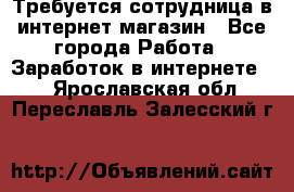 Требуется сотрудница в интернет-магазин - Все города Работа » Заработок в интернете   . Ярославская обл.,Переславль-Залесский г.